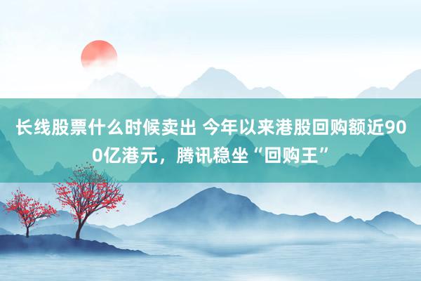 长线股票什么时候卖出 今年以来港股回购额近900亿港元，腾讯稳坐“回购王”